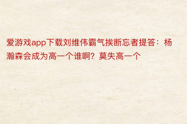 爱游戏app下载刘维伟霸气挨断忘者提答：杨瀚森会成为高一个谁啊？莫失高一个